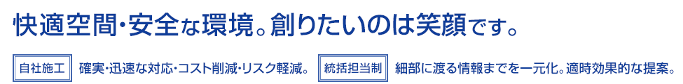 「自社施工」確実・迅速な対応・コスト削減・リスク軽減。「統括担当制」細部に渡る情報までを一元化。適時効果的な提案。